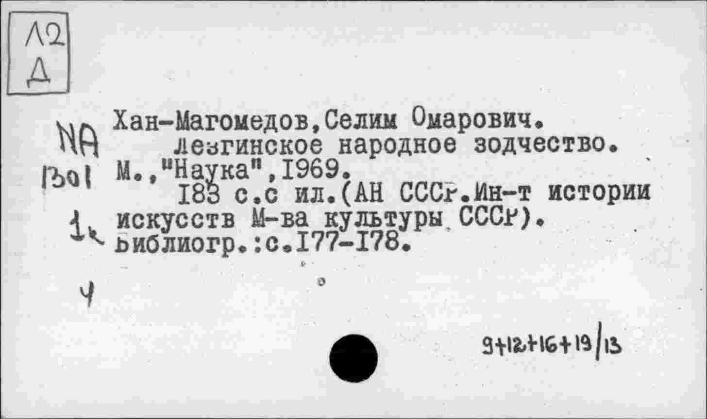 ﻿АО. A
1Ъо|
к
Хан-Магомедов,Селим Омарович. лезгинское народное зодчество.
М.,“Наука",1969.
183 с.с ил.(АН СССР.Ин-т истории искусств М-ва культуры.СССР), ьиблиогр.:с.177-178.

0
3+ІЬН6+із/іЬ